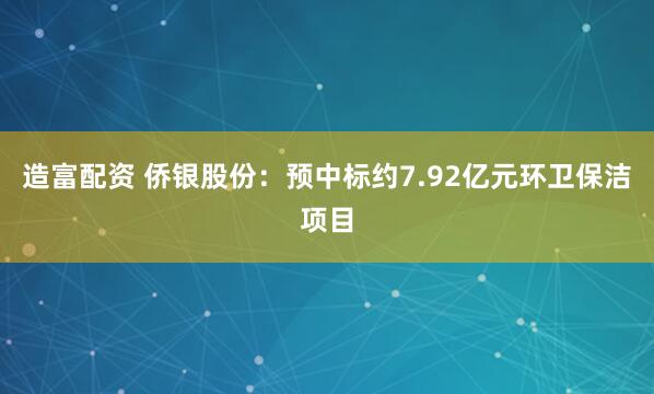 造富配资 侨银股份：预中标约7.92亿元环卫保洁项目