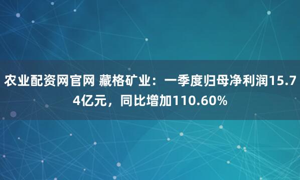 农业配资网官网 藏格矿业：一季度归母净利润15.74亿元，同比增加110.60%