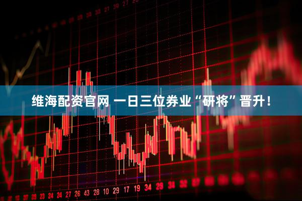维海配资官网 一日三位券业“研将”晋升！