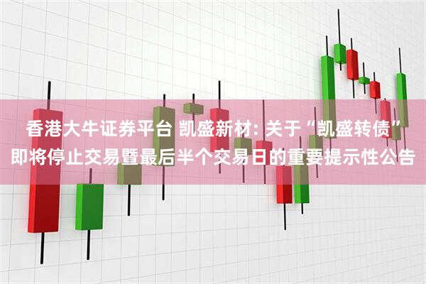 香港大牛证券平台 凯盛新材: 关于“凯盛转债”即将停止交易暨最后半个交易日的重要提示性公告