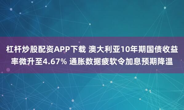 杠杆炒股配资APP下载 澳大利亚10年期国债收益率微升至4.67% 通胀数据疲软令加息预期降温