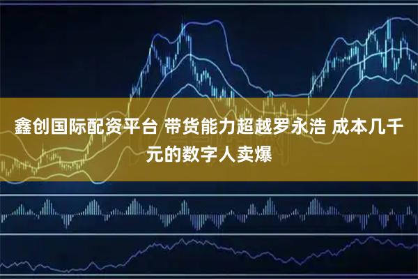 鑫创国际配资平台 带货能力超越罗永浩 成本几千元的数字人卖爆