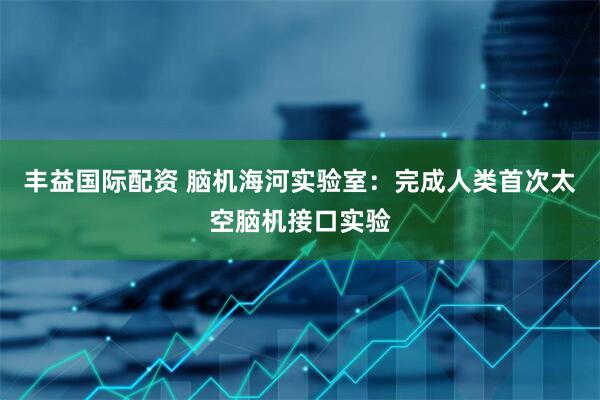 丰益国际配资 脑机海河实验室：完成人类首次太空脑机接口实验