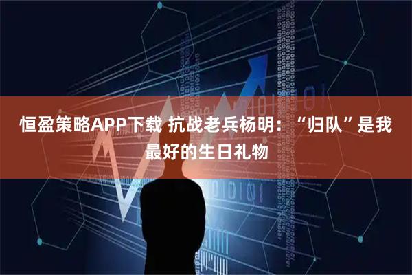 恒盈策略APP下载 抗战老兵杨明：“归队”是我最好的生日礼物