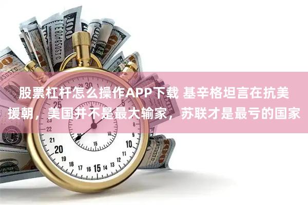 股票杠杆怎么操作APP下载 基辛格坦言在抗美援朝，美国并不是最大输家，苏联才是最亏的国家