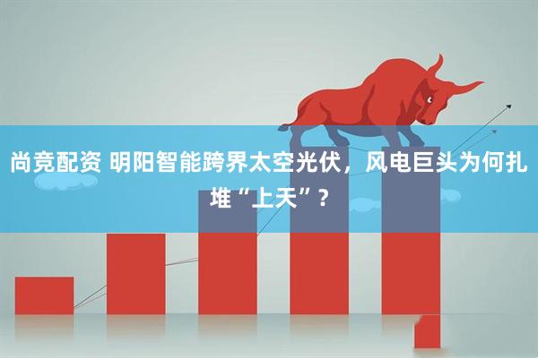 尚竞配资 明阳智能跨界太空光伏，风电巨头为何扎堆“上天”？
