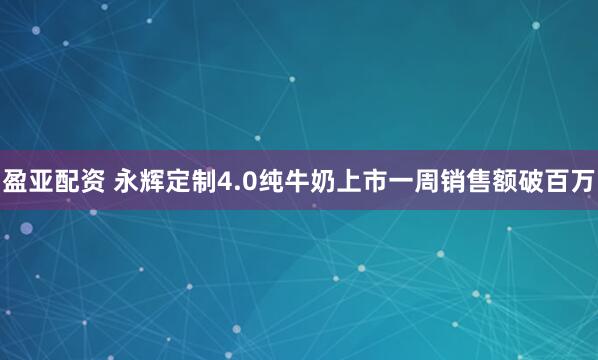 盈亚配资 永辉定制4.0纯牛奶上市一周销售额破百万