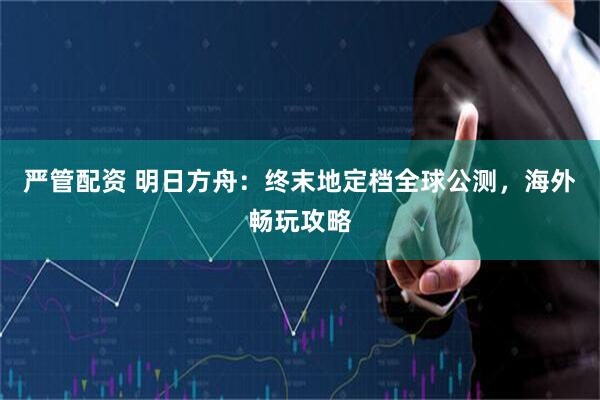 严管配资 明日方舟：终末地定档全球公测，海外畅玩攻略