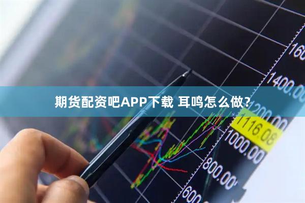 期货配资吧APP下载 耳鸣怎么做？