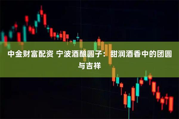 中金财富配资 宁波酒酿圆子：甜润酒香中的团圆与吉祥