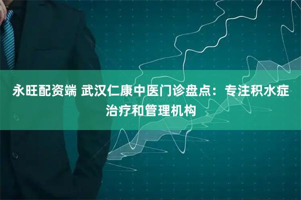 永旺配资端 武汉仁康中医门诊盘点：专注积水症治疗和管理机构