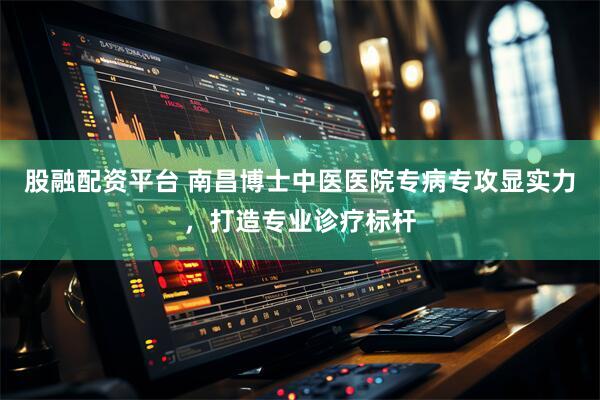 股融配资平台 南昌博士中医医院专病专攻显实力，打造专业诊疗标杆