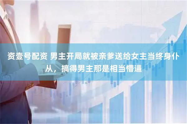 资壹号配资 男主开局就被亲爹送给女主当终身仆从，搞得男主那是相当懵逼