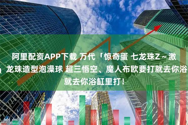 阿里配资APP下载 万代「惊奇蛋 七龙珠Z～激斗篇～」龙珠造型泡澡球 超三悟空、魔人布欧要打就去你浴缸里打！
