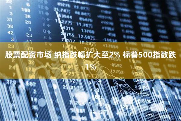 股票配资市场 纳指跌幅扩大至2% 标普500指数跌1%