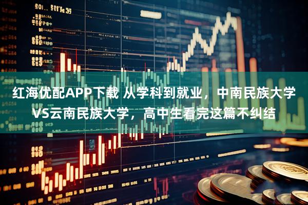 红海优配APP下载 从学科到就业，中南民族大学VS云南民族大学，高中生看完这篇不纠结