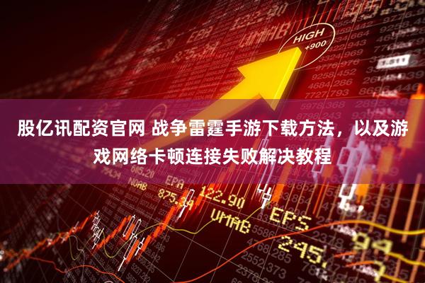 股亿讯配资官网 战争雷霆手游下载方法，以及游戏网络卡顿连接失败解决教程