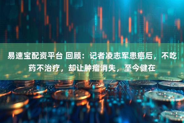 易速宝配资平台 回顾：记者凌志军患癌后，不吃药不治疗，却让肿瘤消失，至今健在