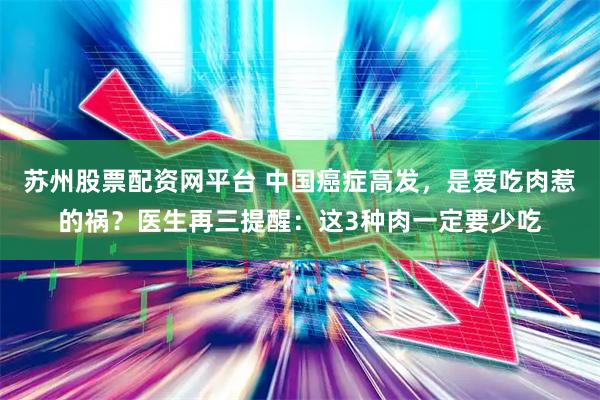 苏州股票配资网平台 中国癌症高发，是爱吃肉惹的祸？医生再三提醒：这3种肉一定要少吃