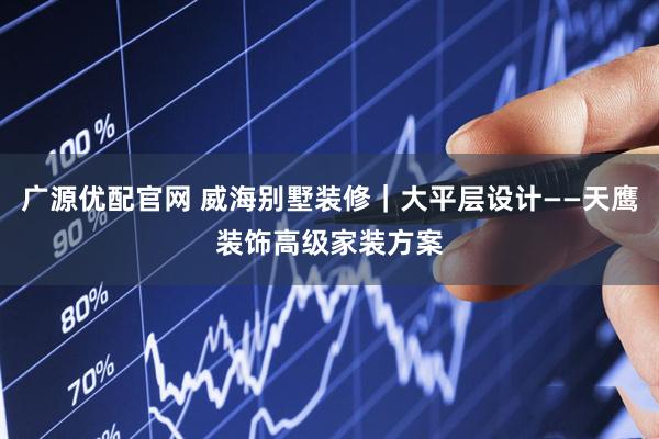 广源优配官网 威海别墅装修｜大平层设计——天鹰装饰高级家装方案