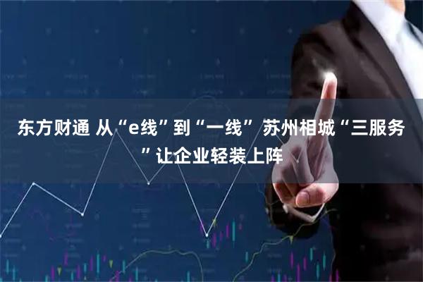 东方财通 从“e线”到“一线” 苏州相城“三服务”让企业轻装上阵