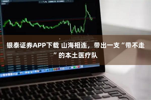 银泰证券APP下载 山海相连，带出一支“带不走”的本土医疗队