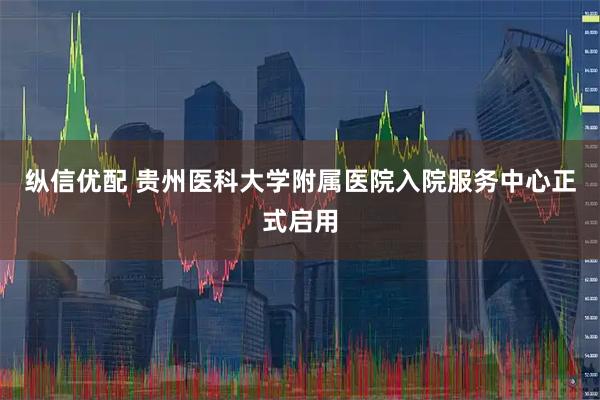 纵信优配 贵州医科大学附属医院入院服务中心正式启用