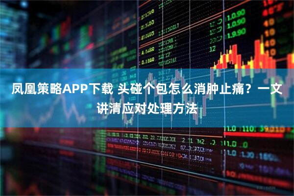 凤凰策略APP下载 头碰个包怎么消肿止痛？一文讲清应对处理方法
