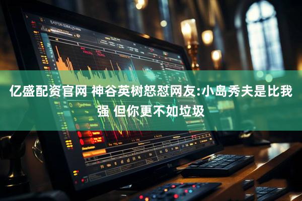 亿盛配资官网 神谷英树怒怼网友:小岛秀夫是比我强 但你更不如垃圾