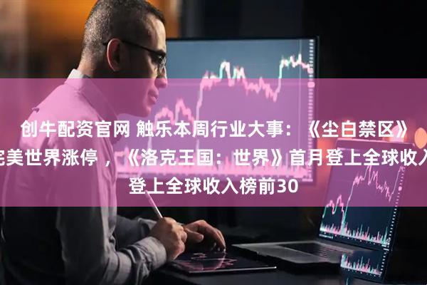 创牛配资官网 触乐本周行业大事：《尘白禁区》复活，完美世界涨停 ，《洛克王国：世界》首月登上全球收入榜前30