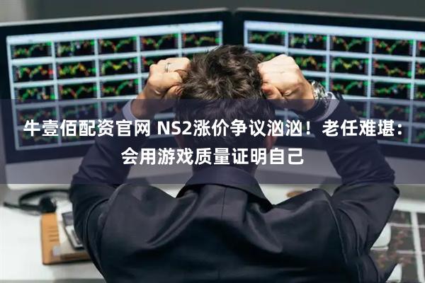 牛壹佰配资官网 NS2涨价争议汹汹！老任难堪：会用游戏质量证明自己