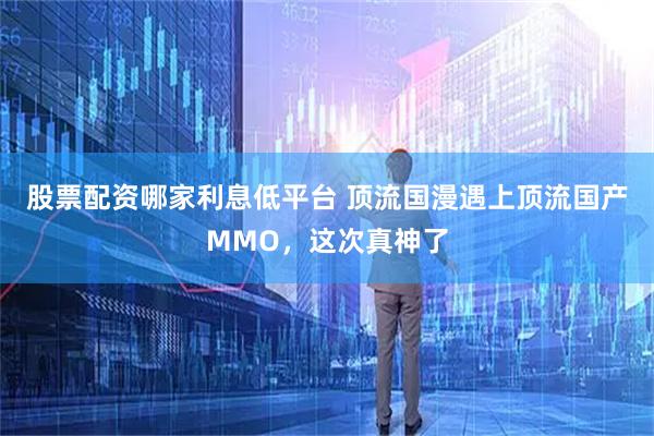 股票配资哪家利息低平台 顶流国漫遇上顶流国产MMO，这次真神了