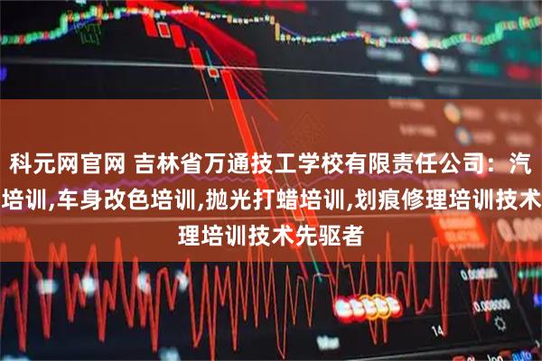 科元网官网 吉林省万通技工学校有限责任公司：汽车美容培训,车身改色培训,抛光打蜡培训,划痕修理培训技术先驱者