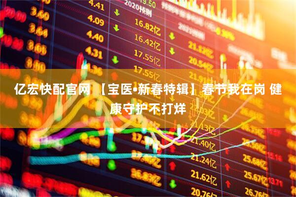 亿宏快配官网 【宝医•新春特辑】春节我在岗 健康守护不打烊