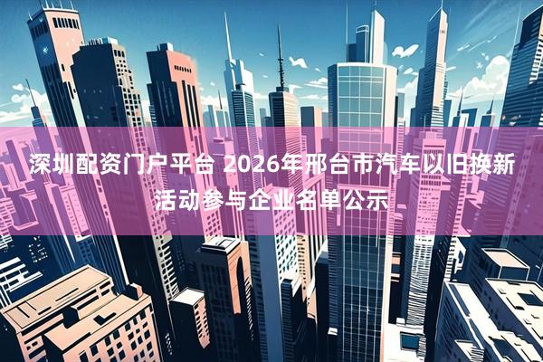 深圳配资门户平台 2026年邢台市汽车以旧换新活动参与企业名单公示