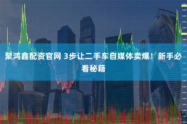 聚鸿鑫配资官网 3步让二手车自媒体卖爆！新手必看秘籍