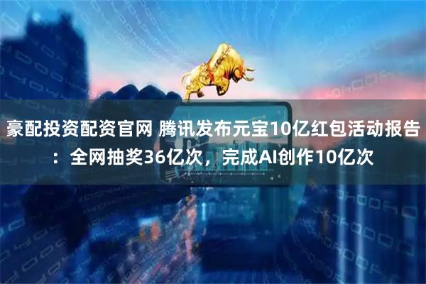 豪配投资配资官网 腾讯发布元宝10亿红包活动报告：全网抽奖36亿次，完成AI创作10亿次